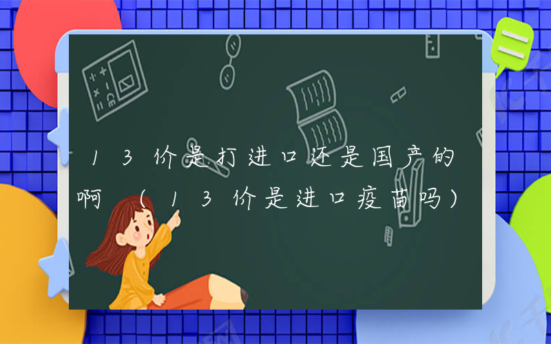 13价是打进口还是国产的啊 (13价是进口疫苗吗)